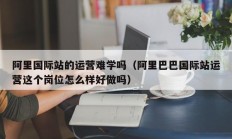 阿里国际站的运营难学吗（阿里巴巴国际站运营这个岗位怎么样好做吗）