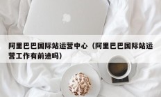 阿里巴巴国际站运营中心（阿里巴巴国际站运营工作有前途吗）