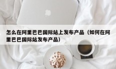 怎么在阿里巴巴国际站上发布产品（如何在阿里巴巴国际站发布产品）