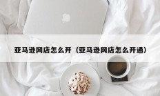 亚马逊网店怎么开（亚马逊网店怎么开通）