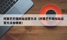 阿里巴巴国际站运营方法（阿里巴巴国际站运营方法有哪些）