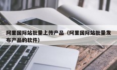 阿里国际站批量上传产品（阿里国际站批量发布产品的软件）