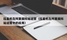 压盖机在阿里国际站运营（压盖机在阿里国际站运营中的应用）