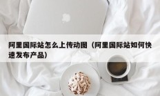 阿里国际站怎么上传动图（阿里国际站如何快速发布产品）