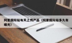 阿里国际站每天上传产品（阿里国际站多久有曝光）