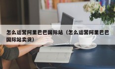 怎么运营阿里巴巴国际站（怎么运营阿里巴巴国际站卖货）