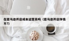 在亚马逊开店成本运营高吗（亚马逊开店挣钱不?）