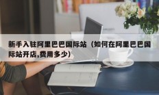 新手入驻阿里巴巴国际站（如何在阿里巴巴国际站开店,费用多少）