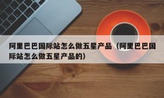 阿里巴巴国际站怎么做五星产品（阿里巴巴国际站怎么做五星产品的）