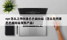 epr怎么上传阿里巴巴国际站（怎么在阿里巴巴国际站发布产品）